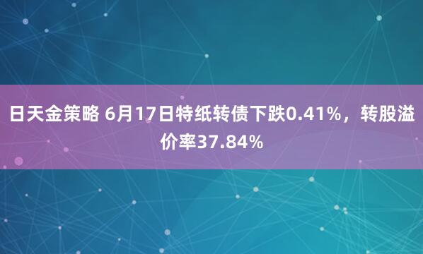 日天金策略 6月17日特纸转债下跌0.41%，转股溢价率37.84%