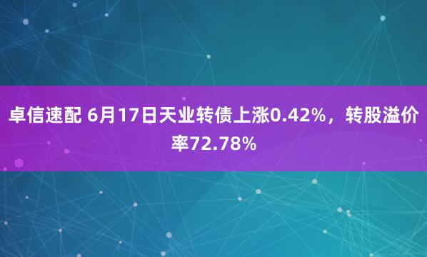 卓信速配 6月17日天业转债上涨0.42%，转股溢价率72.78%