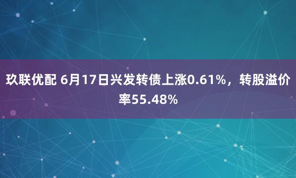 玖联优配 6月17日兴发转债上涨0.61%，转股溢价率55.48%