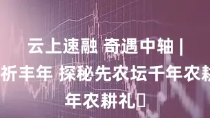 云上速融 奇遇中轴 | 稼穑祈丰年 探秘先农坛千年农耕礼​