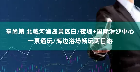 掌尚策 北戴河渔岛景区白/夜场+国际滑沙中心一票通玩/海边浴场畅玩两日游