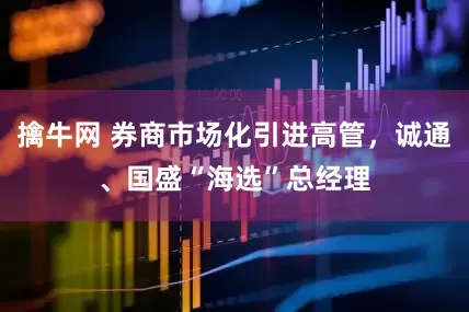 擒牛网 券商市场化引进高管，诚通、国盛“海选”总经理