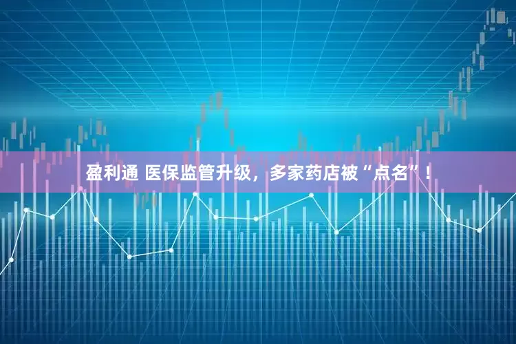 盈利通 医保监管升级，多家药店被“点名”！