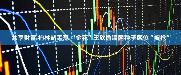 共享财富 柏林站丢冠 “金花”王欣瑜温网种子席位“被抢”