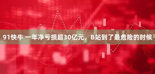 91快牛 一年净亏损超30亿元，B站到了最危险的时候