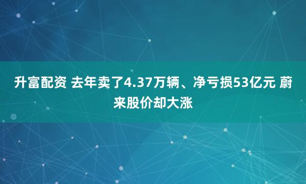 升富配资 去年卖了4.37万辆、净亏损53亿元 蔚来股价却大涨