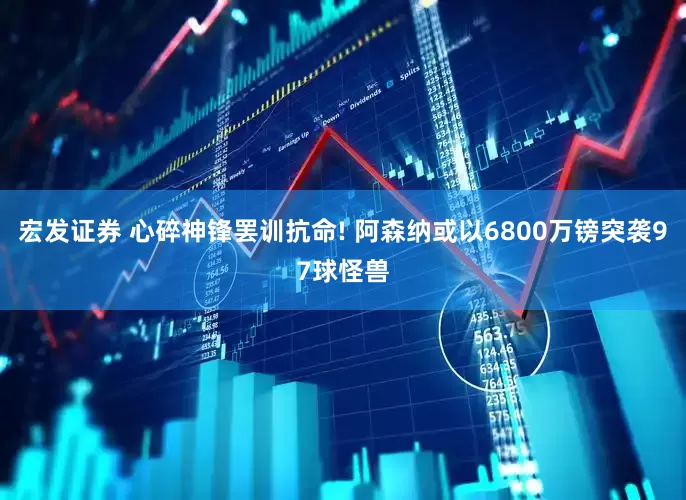 宏发证券 心碎神锋罢训抗命! 阿森纳或以6800万镑突袭97球怪兽