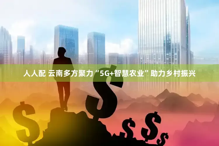 人人配 云南多方聚力“5G+智慧农业”助力乡村振兴