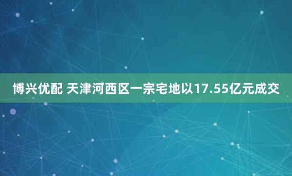 博兴优配 天津河西区一宗宅地以17.55亿元成交