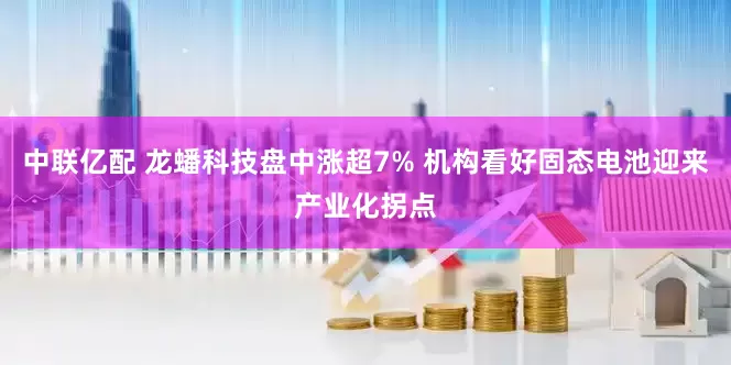 中联亿配 龙蟠科技盘中涨超7% 机构看好固态电池迎来产业化拐点