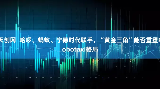 天创网  哈啰、蚂蚁、宁德时代联手，“黄金三角”能否重塑Robotaxi格局