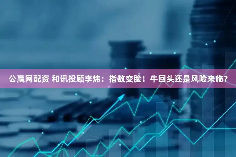 公赢网配资 和讯投顾李炜：指数变脸！牛回头还是风险来临？