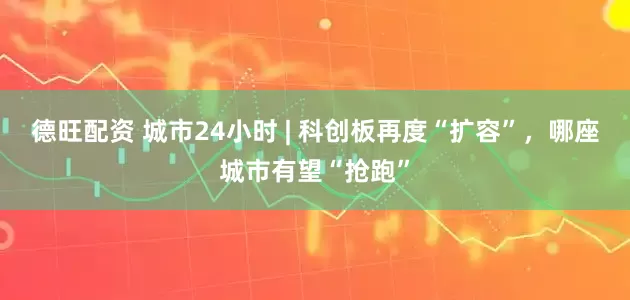 德旺配资 城市24小时 | 科创板再度“扩容”，哪座城市有望“抢跑”