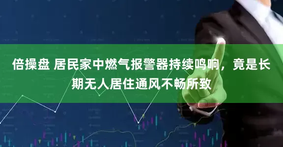 倍操盘 居民家中燃气报警器持续鸣响，竟是长期无人居住通风不畅所致