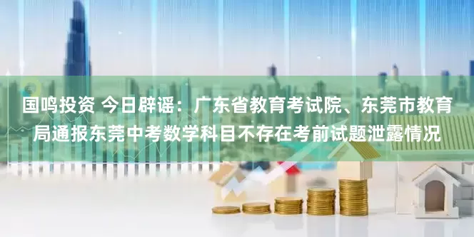 国鸣投资 今日辟谣：广东省教育考试院、东莞市教育局通报东莞中考数学科目不存在考前试题泄露情况