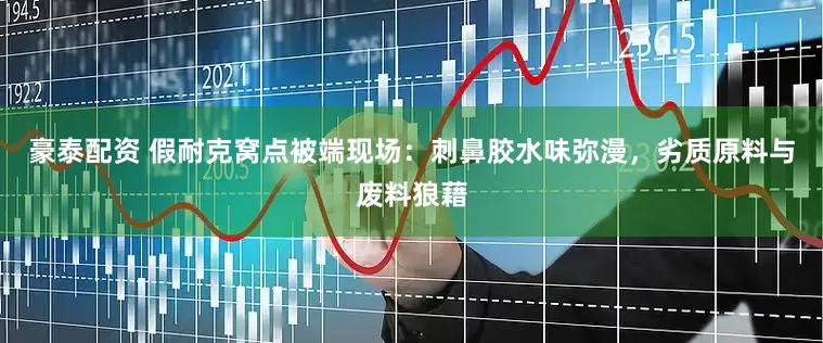 豪泰配资 假耐克窝点被端现场：刺鼻胶水味弥漫，劣质原料与废料狼藉