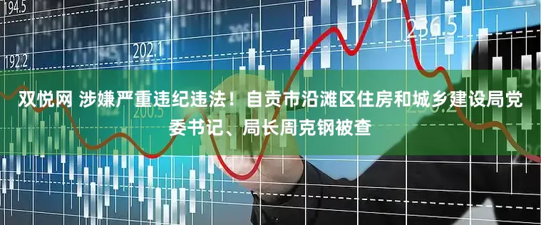 双悦网 涉嫌严重违纪违法！自贡市沿滩区住房和城乡建设局党委书记、局长周克钢被查