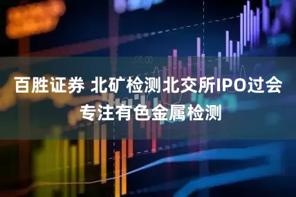 百胜证券 北矿检测北交所IPO过会 专注有色金属检测