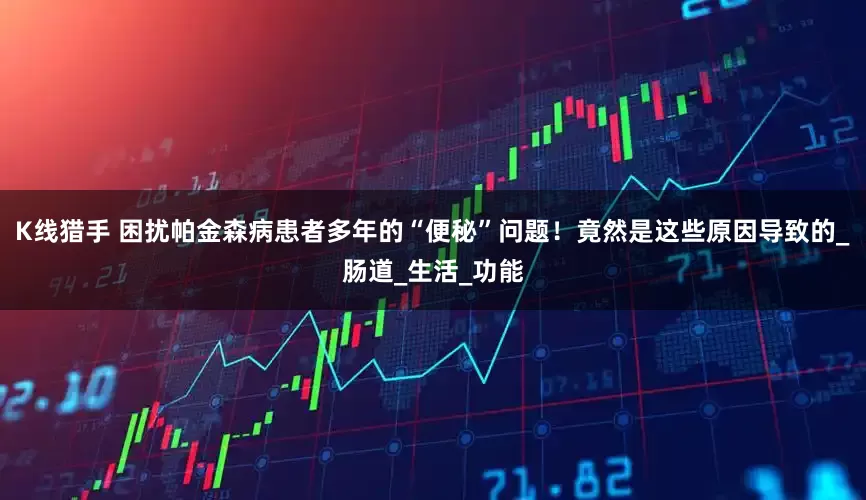 K线猎手 困扰帕金森病患者多年的“便秘”问题！竟然是这些原因导致的_肠道_生活_功能