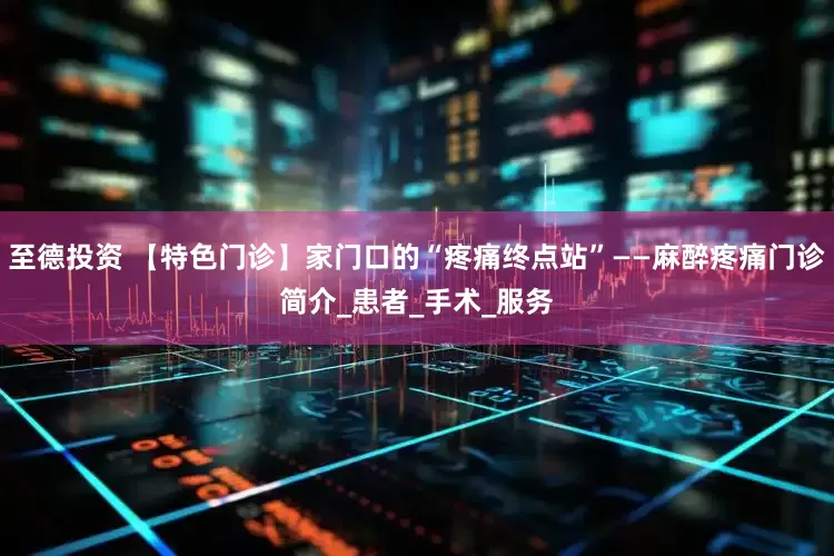 至德投资 【特色门诊】家门口的“疼痛终点站”——麻醉疼痛门诊简介_患者_手术_服务