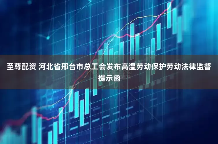 至尊配资 河北省邢台市总工会发布高温劳动保护劳动法律监督提示函