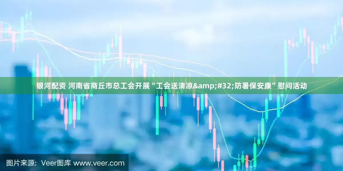 银河配资 河南省商丘市总工会开展“工会送清凉&#32;防暑保安康”慰问活动