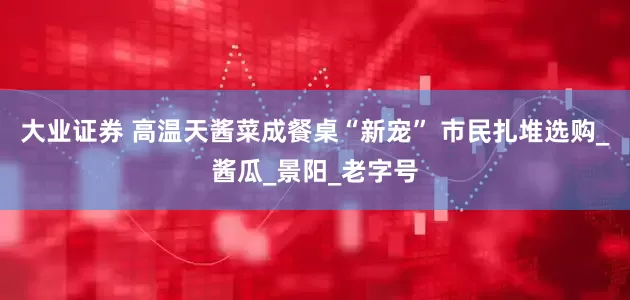 大业证券 高温天酱菜成餐桌“新宠” 市民扎堆选购_酱瓜_景阳_老字号