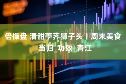 倍操盘 清甜荸荠狮子头丨周末美食_当归_功效_青江