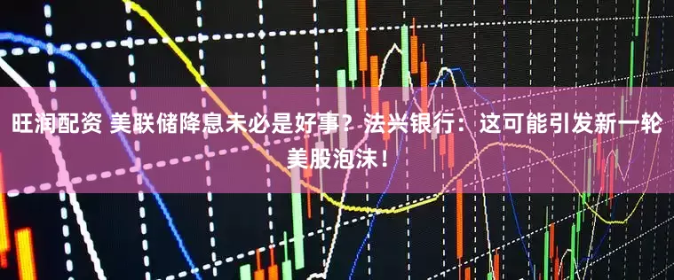 旺润配资 美联储降息未必是好事？法兴银行：这可能引发新一轮美股泡沫！