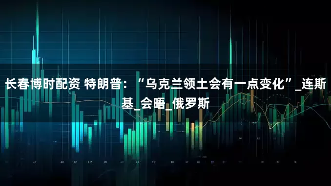 长春博时配资 特朗普：“乌克兰领土会有一点变化”_连斯基_会晤_俄罗斯