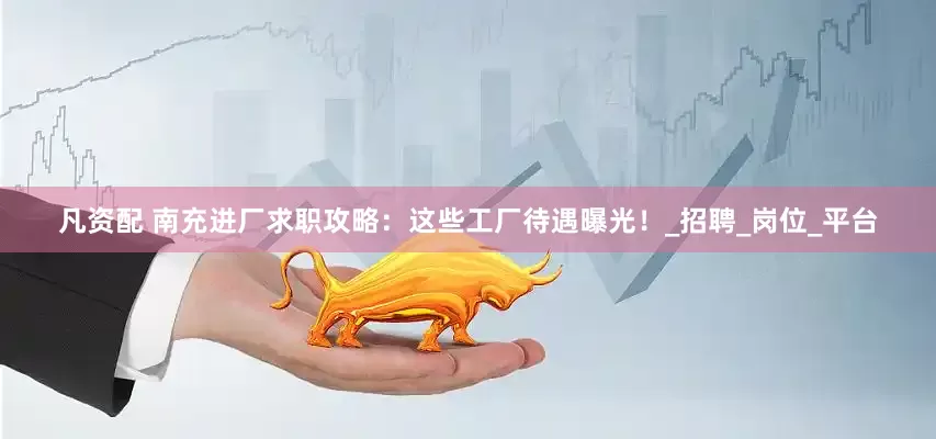 凡资配 南充进厂求职攻略：这些工厂待遇曝光！_招聘_岗位_平台
