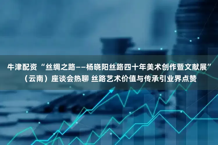 牛津配资 “丝绸之路——杨晓阳丝路四十年美术创作暨文献展”（云南）座谈会热聊 丝路艺术价值与传承引业界点赞