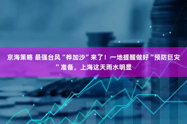 京海策略 最强台风“桦加沙”来了！一地提醒做好“预防巨灾”准备，上海这天雨水明显