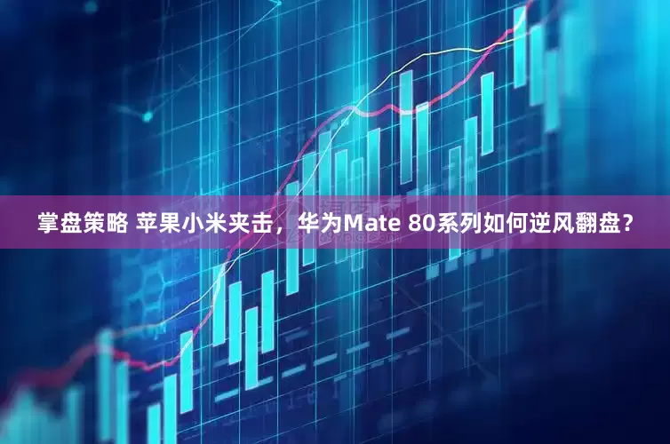 掌盘策略 苹果小米夹击,华为Mate 80系列如何逆风翻盘?