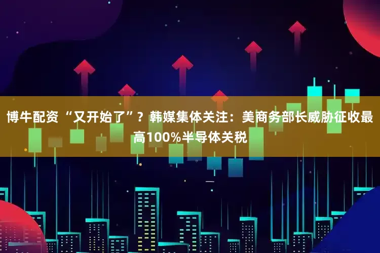 博牛配资 “又开始了”？韩媒集体关注：美商务部长威胁征收最高100%半导体关税
