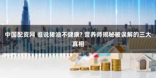 中国配资网 谁说猪油不健康? 营养师揭秘被误解的三大真相