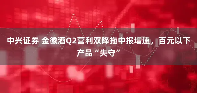 中兴证券 金徽酒Q2营利双降拖中报增速,百元以下产品“失守”