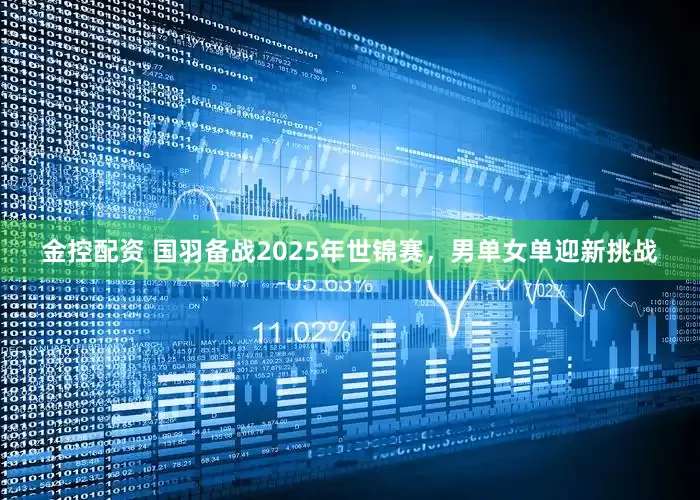 金控配资 国羽备战2025年世锦赛，男单女单迎新挑战