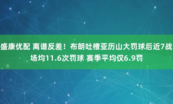 盛康优配 离谱反差！布朗吐槽亚历山大罚球后近7战场均11.6次罚球 赛季平均仅6.9罚