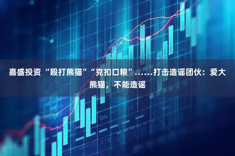 嘉盛投资 “殴打熊猫”“克扣口粮”……打击造谣团伙：爱大熊猫，不能造谣