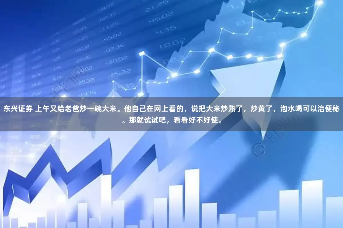 东兴证券 上午又给老爸炒一碗大米。他自己在网上看的，说把大米炒熟了，炒黄了，泡水喝可以治便秘。那就试试吧，看看好不好使。
