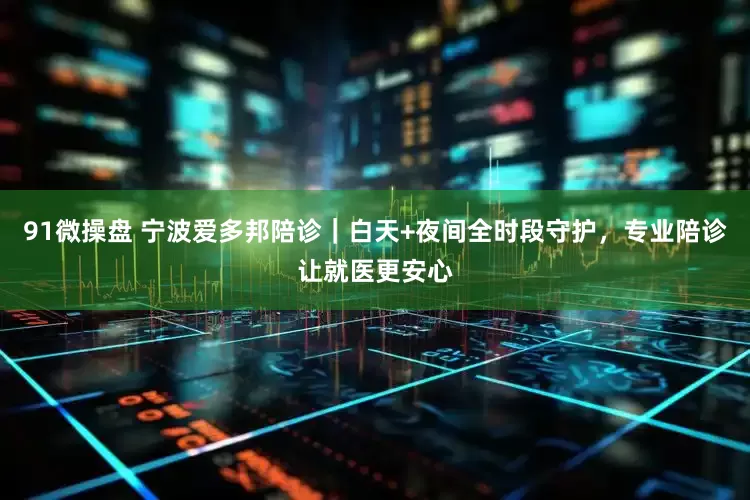 91微操盘 宁波爱多邦陪诊｜白天+夜间全时段守护，专业陪诊让就医更安心