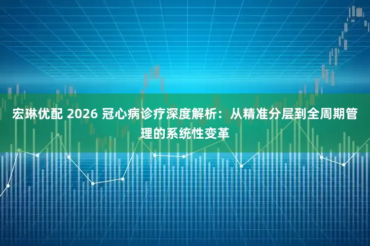 宏琳优配 2026 冠心病诊疗深度解析：从精准分层到全周期管理的系统性变革